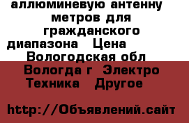 аллюминевую антенну 6 метров для гражданского диапазона › Цена ­ 1 000 - Вологодская обл., Вологда г. Электро-Техника » Другое   